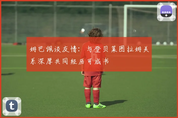 姆巴佩谈友情：与登贝莱图拉姆关系深厚共同经历可成书