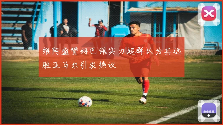 维阿盛赞姆巴佩实力超群认为其远胜亚马尔引发热议