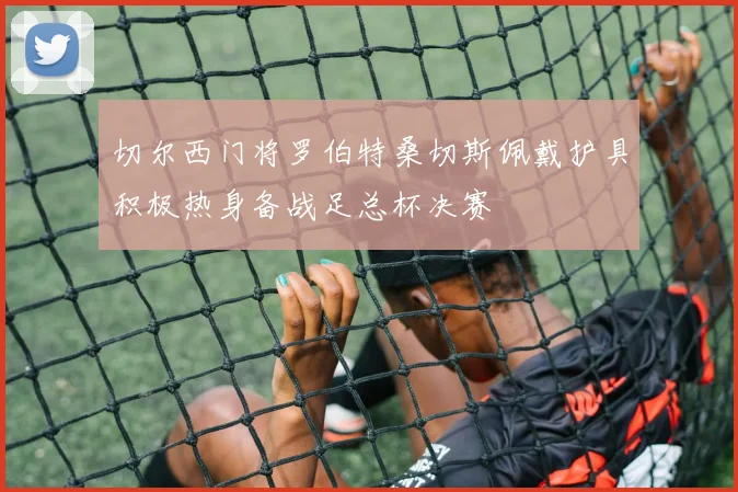 切尔西门将罗伯特桑切斯佩戴护具积极热身备战足总杯决赛