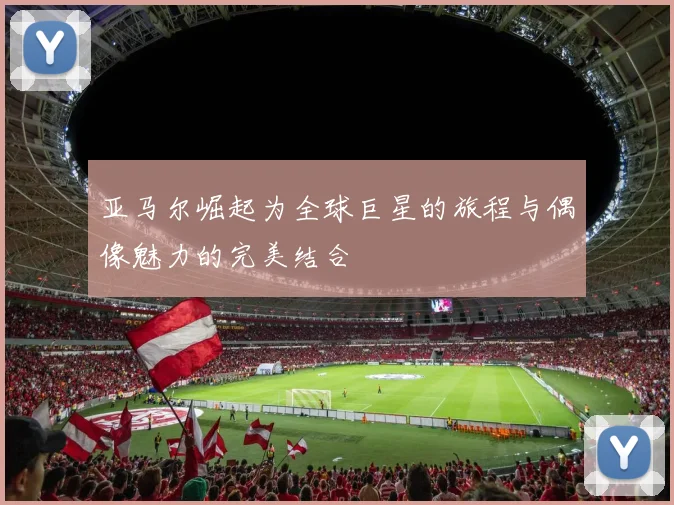 亚马尔崛起为全球巨星的旅程与偶像魅力的完美结合
