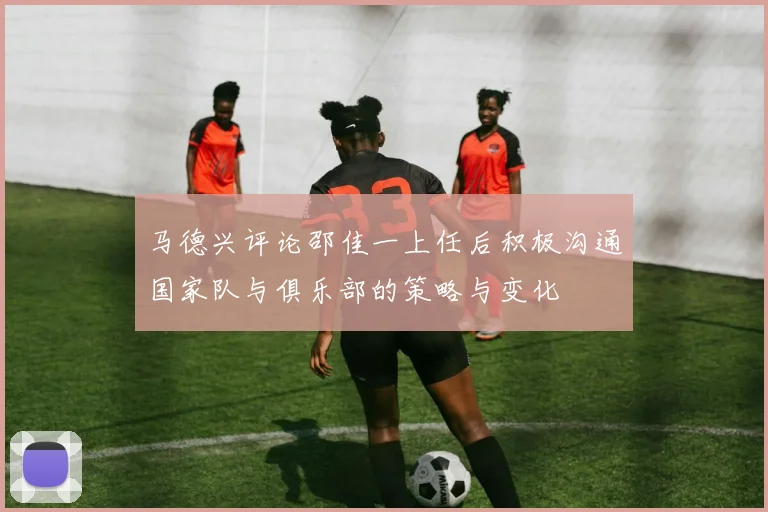 马德兴评论邵佳一上任后积极沟通国家队与俱乐部的策略与变化
