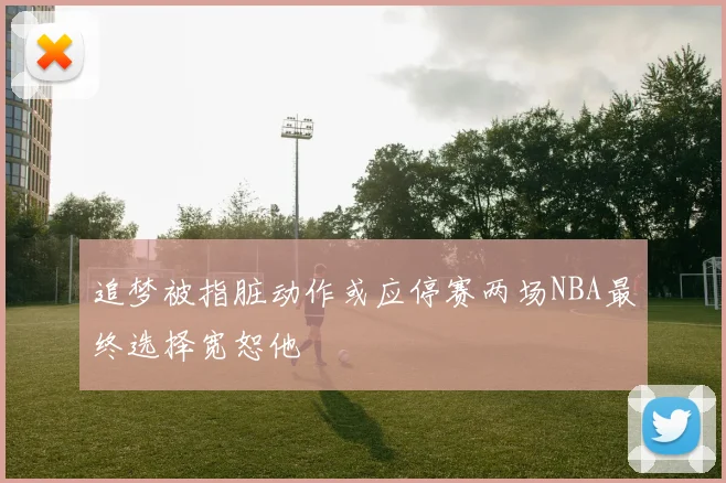 追梦被指脏动作或应停赛两场NBA最终选择宽恕他