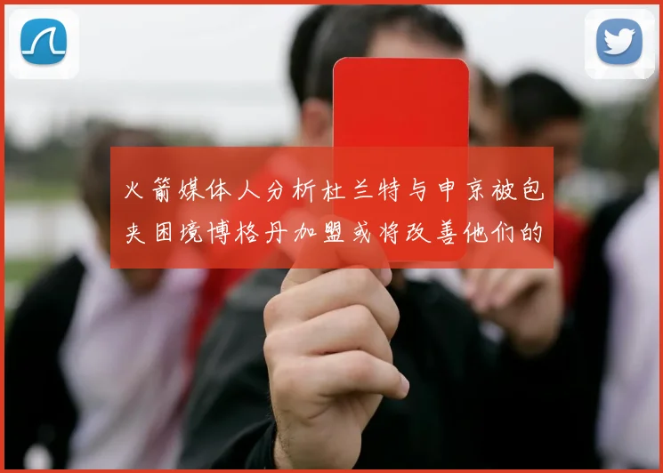 火箭媒体人分析杜兰特与申京被包夹困境博格丹加盟或将改善他们的进攻空间