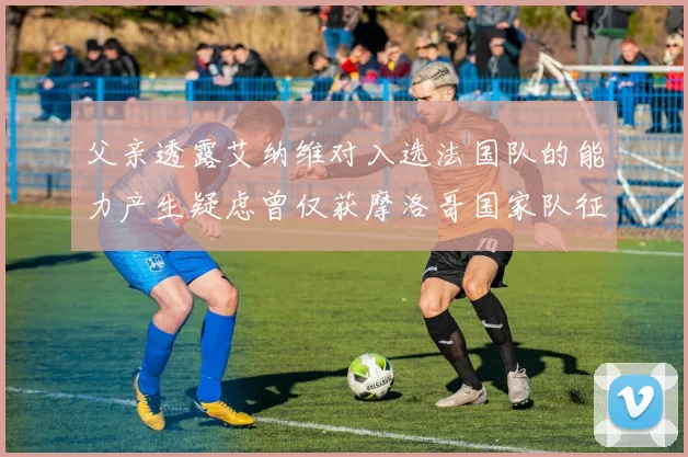 父亲透露艾纳维对入选法国队的能力产生疑虑曾仅获摩洛哥国家队征召