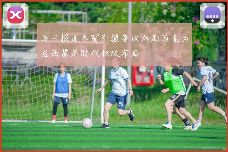 马卡报道冬窗引援争议加剧马竞为后西蒙尼时代积极布局