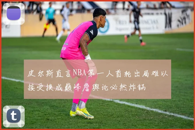 皮尔斯直言NBA第一人首轮出局难以接受换成巅峰詹舆论必然炸锅