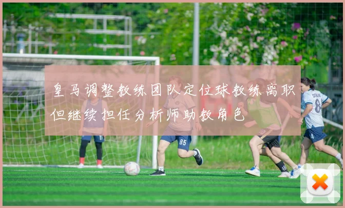 皇马调整教练团队定位球教练离职但继续担任分析师助教角色