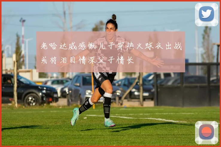 老哈达威感慨儿子穿热火球衣出战或将泪目情深父子情长