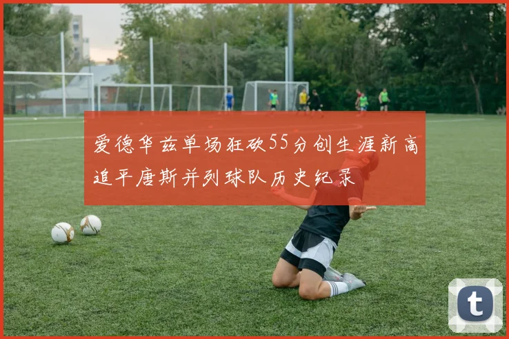 爱德华兹单场狂砍55分创生涯新高追平唐斯并列球队历史纪录