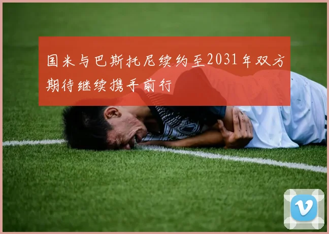 国米与巴斯托尼续约至2031年双方期待继续携手前行