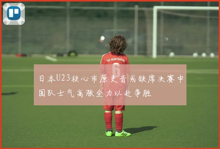 日本U23核心市原吏音或缺席决赛中国队士气高涨全力以赴争胜