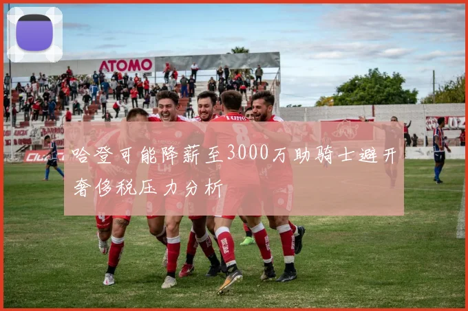 哈登可能降薪至3000万助骑士避开奢侈税压力分析