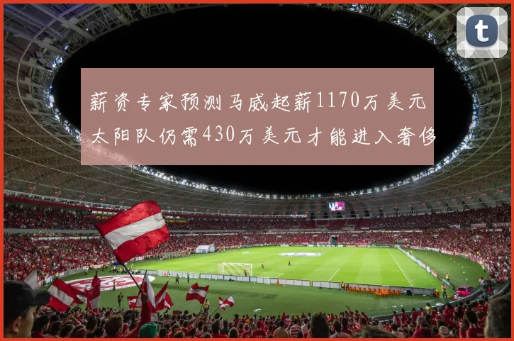 薪资专家预测马威起薪1170万美元太阳队仍需430万美元才能进入奢侈税