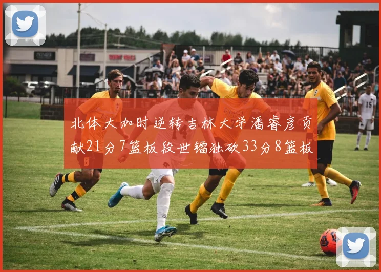 北体大加时逆转吉林大学潘睿彦贡献21分7篮板段世镭独砍33分8篮板表现抢眼