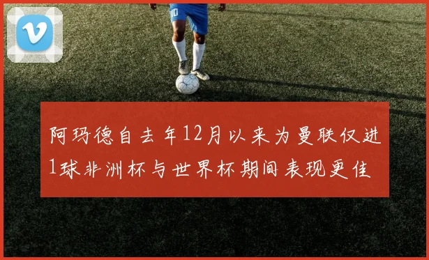 阿玛德自去年12月以来为曼联仅进1球非洲杯与世界杯期间表现更佳