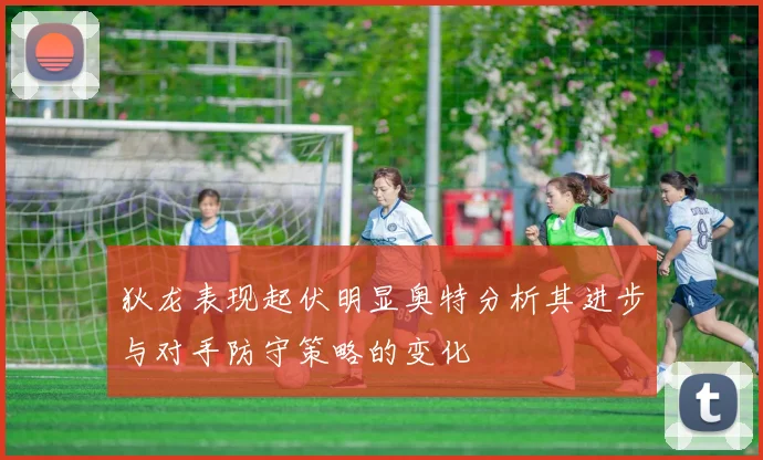 狄龙表现起伏明显奥特分析其进步与对手防守策略的变化