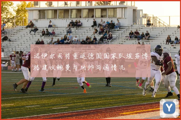诺伊尔或将重返德国国家队埃芬博格建议鲍曼与纳帅沟通情况