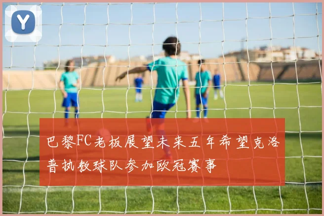 巴黎FC老板展望未来五年希望克洛普执教球队参加欧冠赛事