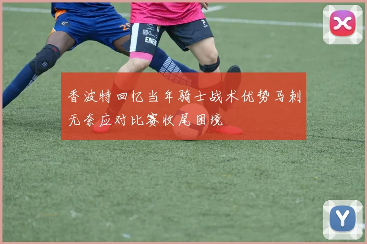 香波特回忆当年骑士战术优势马刺无奈应对比赛收尾困境