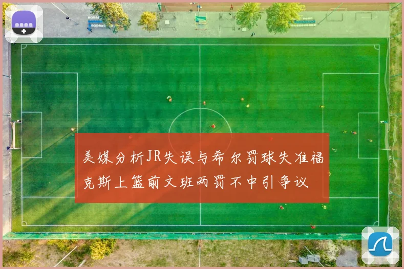 美媒分析JR失误与希尔罚球失准福克斯上篮前文班两罚不中引争议