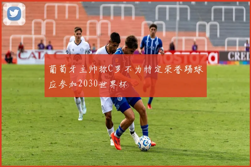 葡萄牙主帅称C罗不为特定荣誉踢球应参加2030世界杯